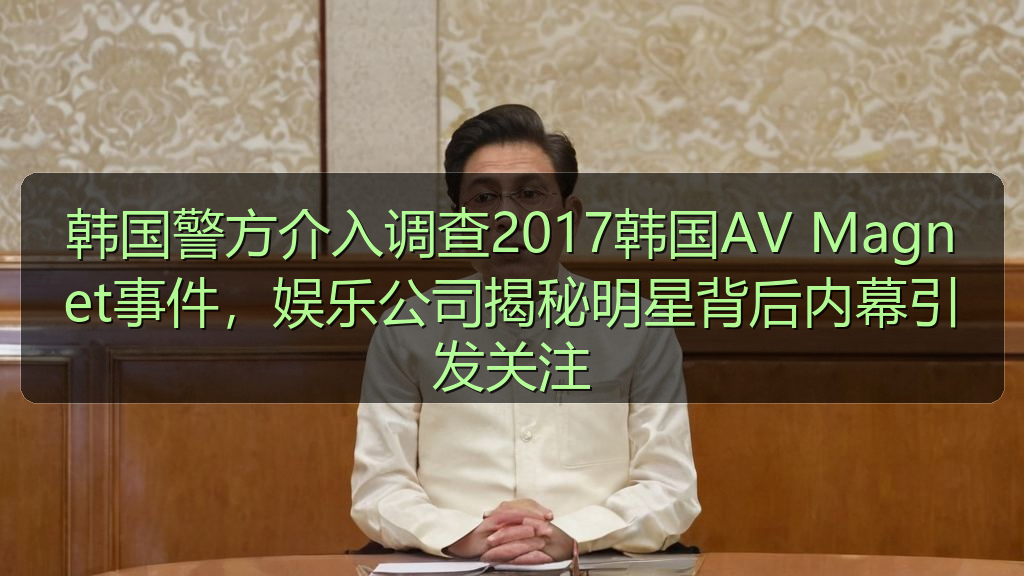 韩国警方介入调查2017韩国AV Magnet事件，娱乐公司揭秘明星背后内幕引发关注